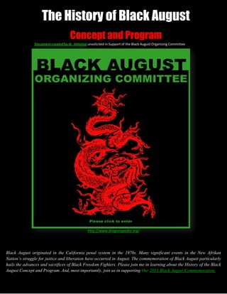 The History of Black August
                                     Concept and Program
               Document created by dr_imhotep unsolicited in Support of the Black August Organizing Committee




                                                http://www.dragonspeaks.org/




Black August originated in the California penal system in the 1970s. Many significant events in the New Afrikan
Nation’s struggle for justice and liberation have occurred in August. The commemoration of Black August particularly
hails the advances and sacrifices of Black Freedom Fighters. Please join me in learning about the History of the Black
August Concept and Program. And, most importantly, join us in supporting Our 2011 Black August Commemoration.
 