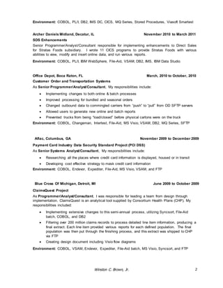 Environment: COBOL, PL/I, DB2, IMS DC, CICS, MQ Series, Stored Procedures, Viasoft Smartest 
Archer Daniels Midland, Decatur, IL November 2010 to March 2011 
SDS Enhancements 
Senior Programmer/Analyst/Consultant responsible for implementing enhancements to Direct Sales 
for Stratas Foods subsidiary. I wrote 11 CICS programs to provide Stratas Foods with various 
abilities to view, modify and insert online data, and run various reports. 
Environment: COBOL, PL/I, IBM WebSphere, File-Aid, VSAM, DB2, IMS, IBM Data Studio 
Office Depot, Boca Raton, FL March, 2010 to October, 2010 
Customer Order and Transportation Systems 
As Senior Programmer/Analyst/Consultant, My responsibilities include: 
 Implementing changes to both online & batch processes 
 Improved processing for bundled and seasonal orders 
 Changed outbound data to commingled carriers from “push” to “pull” from OD SFTP servers 
 Allowed users to generate new online and batch reports 
 Prevented trucks from being “load/closed” before physical cartons were on the truck 
Environment: COBOL, Changeman, Intertest, File-Aid, MS Visio, VSAM, DB2, MQ Series, SFTP 
Aflac, Columbus, GA November 2009 to December 2009 
Payment Card Industry Data Security Standard Project (PCI DSS) 
As Senior Systems Analyst/Consultant, My responsibilities include: 
 Researching all the places where credit card information is displayed, housed or in transit 
 Developing cost effective strategy to mask credit card information 
Environment: COBOL, Endevor, Expediter, File-Aid, MS Visio, VSAM, and FTP 
Blue Cross Of Michigan, Detroit, MI June 2009 to October 2009 
ClaimsQuest Project 
As Programmer/Analyst/Consultant, I was responsible for leading a team from design through 
implementation. ClaimsQuest is an analytical tool supplied by Consortium Health Plans (CHP). My 
responsibilities included: 
 Implementing extensive changes to this semi-annual process, utilizing Syncsort, File-Aid 
Winston C. Brown, Jr. 2 
batch, COBOL, and DB2 
 Filtering over 200 million claims records to process detailed line item information, producing a 
final extract. Each line item provided various reports for each defined population. The final 
population was then put through the finishing process, and this extract was shipped to CHP 
via FTP 
 Creating design document including Visio flow diagrams 
Environment: COBOL, VSAM, Endevor, Expediter, File-Aid batch, MS Visio, Syncsort, and FTP 
 