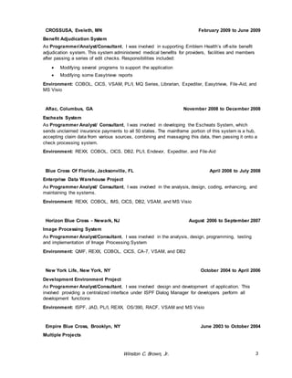CROSSUSA, Eveleth, MN February 2009 to June 2009 
Benefit Adjudication System 
As Programmer/Analyst/Consultant, I was involved in supporting Emblem Health’s off-site benefit 
adjudication system. This system administered medical benefits for providers, facilities and members 
after passing a series of edit checks. Responsibilities included: 
 Modifying several programs to support the application 
 Modifying some Easytrieve reports 
Environment: COBOL, CICS, VSAM, PL/I, MQ Series, Librarian, Expediter, Easytrieve, File-Aid, and 
MS Visio 
Aflac, Columbus, GA November 2008 to December 2008 
Escheats System 
As Programmer Analyst/ Consultant, I was involved in developing the Escheats System, which 
sends unclaimed insurance payments to all 50 states. The mainframe portion of this system is a hub, 
accepting claim data from various sources, combining and massaging this data, then passing it onto a 
check processing system. 
Environment: REXX, COBOL, CICS, DB2, PL/I, Endevor, Expediter, and File-Aid 
Blue Cross Of Florida, Jacksonville, FL April 2008 to July 2008 
Enterprise Data Warehouse Project 
As Programmer Analyst/ Consultant, I was involved in the analysis, design, coding, enhancing, and 
maintaining the systems. 
Environment: REXX, COBOL, IMS, CICS, DB2, VSAM, and MS Visio 
Horizon Blue Cross - Newark, NJ August 2006 to September 2007 
Image Processing System 
As Programmer Analyst/Consultant, I was involved in the analysis, design, programming, testing 
and implementation of Image Processing System 
Environment: QMF, REXX, COBOL, CICS, CA-7, VSAM, and DB2 
New York Life, New York, NY October 2004 to April 2006 
Development Environment Project 
As Programmer Analyst/Consultant, I was involved design and development of application. This 
involved providing a centralized interface under ISPF Dialog Manager for developers perform all 
development functions 
Environment: ISPF, JAD, PL/I, REXX, OS/390, RACF, VSAM and MS Visio 
Empire Blue Cross, Brooklyn, NY June 2003 to October 2004 
Multiple Projects 
Winston C. Brown, Jr. 3 
 