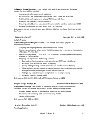 As Systems Analyst/Consultant, I was involved in the analysis and development for various 
projects. My responsibilities included: 
 Analyzing and defining government regulations 
 Facilitating JAD/JRP sessions with management, SMEs, users, and developers 
 Published high-level requirements utilizing MS Visio and MS Word. 
 Producing use cases and organized test plans 
 Preparing detailed business processes and requirements for providers, customers and FEP 
 Providing management and client reports using CA EasyTrieve 
Environment: HIPAA, Systems Analyst, JAD, MS Visio, MS Word, Use Cases, Test Plans, and CA 
EasyTrieve 
Citibank, New York, NY November 2001 to April 2003 
Multiple Projects 
As Senior Programmer/Analyst/Consultant, I was involved in the various projects. My 
responsibilities included: 
 Analyzing and designing changes to CitiBusiness online system 
 Structuring modifications to back-end of the CitiBusiness online system due to the acquisition 
Winston C. Brown, Jr. 4 
of European American Bank 
 Modifying and enhancing COBOL, PL/I, CICS, VSAM, DB2, and IMS programs incorporating 
changes for EAB conversion 
 Designing and implemented the following functions: 
o Downloading checking, savings, credit, securities and IMMA data in BAI format 
o Accessing Intra-Day checking activity for reporting 
o Directly debiting/crediting Citibank-to-Citibank wire transfers instead of treating 
o Allowing different account types to be reported including checking and securities tracking 
o Adding Entitlement processing for accounts within businesses 
o Adding 3-day account holds processing to back-end check processing 
o Converting data from Adabas to DB2 
Environment: COBOL, PL/I, CICS, IMS, VSAM, Adabas, Natural, and DB2 
Keyspan Energy, Brooklyn, NY September 2000 to September 2001 
As Programmer/Analyst, I was involved in the various projects such as Customer Related 
Information System and Revenue and Statistics System. My responsibilities included: 
 Provided detailed analysis for both systems, developing and testing changes 
 Developing and maintaining CICS components using TELON 
 Writing in PL/I and DB2 
Environment: PL/I, DB/2, and CICS 
New York Times, New York, NY October 1999 to September 2000 
Payroll Application 
 