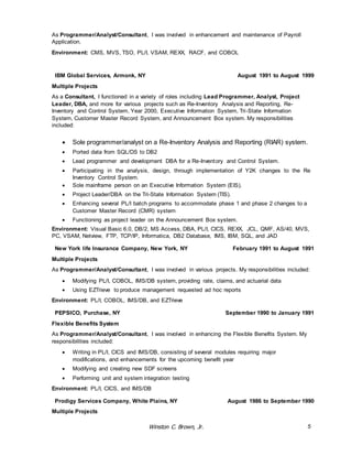 As Programmer/Analyst/Consultant, I was involved in enhancement and maintenance of Payroll 
Application. 
Environment: CMS, MVS, TSO, PL/I, VSAM, REXX, RACF, and COBOL 
IBM Global Services, Armonk, NY August 1991 to August 1999 
Multiple Projects 
As a Consultant, I functioned in a variety of roles including Lead Programmer, Analyst, Project 
Leader, DBA, and more for various projects such as Re-Inventory Analysis and Reporting, Re- 
Inventory and Control System, Year 2000, Executive Information System, Tri -State Information 
System, Customer Master Record System, and Announcement Box system. My responsibilities 
included: 
 Sole programmer/analyst on a Re-Inventory Analysis and Reporting (RIAR) system. 
 Ported data from SQL/DS to DB2 
 Lead programmer and development DBA for a Re-Inventory and Control System. 
 Participating in the analysis, design, through implementation of Y2K changes to the Re 
Winston C. Brown, Jr. 5 
Inventory Control System. 
 Sole mainframe person on an Executive Information System (EIS). 
 Project Leader/DBA on the Tri-State Information System (TIS). 
 Enhancing several PL/I batch programs to accommodate phase 1 and phase 2 changes to a 
Customer Master Record (CMR) system 
 Functioning as project leader on the Announcement Box system. 
Environment: Visual Basic 6.0, DB/2, MS Access, DBA, PL/I, CICS, REXX, JCL, QMF, AS/40, MVS, 
PC, VSAM, Netview, FTP, TCP/IP, Informatica, DB2 Database, IMS, IBM, SQL, and JAD 
New York life Insurance Company, New York, NY February 1991 to August 1991 
Multiple Projects 
As Programmer/Analyst/Consultant, I was involved in various projects. My responsibilities included: 
 Modifying PL/I, COBOL, IMS/DB system, providing rate, claims, and actuarial data 
 Using EZTrieve to produce management requested ad hoc reports 
Environment: PL/I, COBOL, IMS/DB, and EZTrieve 
PEPSICO, Purchase, NY September 1990 to January 1991 
Flexible Benefits System 
As Programmer/Analyst/Consultant, I was involved in enhancing the Flexible Benefits System. My 
responsibilities included: 
 Writing in PL/I, CICS and IMS/DB, consisting of several modules requiring major 
modifications, and enhancements for the upcoming benefit year 
 Modifying and creating new SDF screens 
 Performing unit and system integration testing 
Environment: PL/I, CICS, and IMS/DB 
Prodigy Services Company, White Plains, NY August 1986 to September 1990 
Multiple Projects 
 