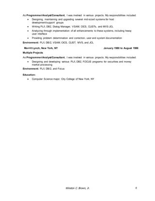 As Programmer/Analyst/Consultant, I was involved in various projects. My responsibilities included: 
 Designing, maintaining and upgrading several mid-sized systems for host 
Winston C. Brown, Jr. 6 
development/support groups 
 Writing PL/I, DB2, Dialog Manager, VSAM, CICS, CLISTs, and MVS JCL 
 Analyzing through implementation of all enhancements to these systems, including heavy 
user interface 
 Providing problem determination and correction, user and system documentation 
Environment: PL/I, DB/2, VSAM, CICS, CLIST, MVS, and JCL 
Merrill Lynch, New York, NY January 1980 to August 1986 
Multiple Projects 
As Programmer/Analyst/Consultant, I was involved in various projects. My responsibilities included: 
 Designing and developing various PL/I, DB2, FOCUS programs for securities and money 
market processing 
Environment: PL/I, DB/2, and Focus 
Education: 
 Computer Science major, City College of New York, NY 
