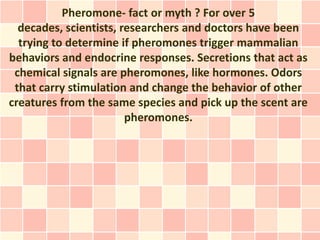 Pheromone- fact or myth ? For over 5
  decades, scientists, researchers and doctors have been
  trying to determine if pheromones trigger mammalian
behaviors and endocrine responses. Secretions that act as
 chemical signals are pheromones, like hormones. Odors
 that carry stimulation and change the behavior of other
creatures from the same species and pick up the scent are
                        pheromones.
 
