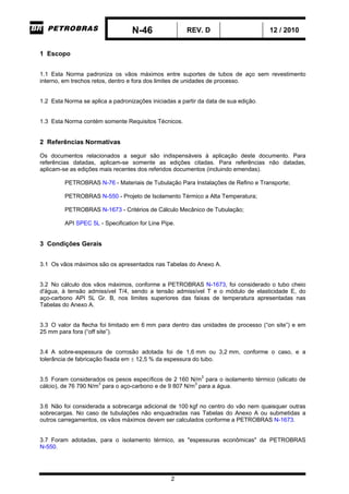 N-46 REV. D 12 / 2010
2
1 Escopo
1.1 Esta Norma padroniza os vãos máximos entre suportes de tubos de aço sem revestimento
interno, em trechos retos, dentro e fora dos limites de unidades de processo.
1.2 Esta Norma se aplica a padronizações iniciadas a partir da data de sua edição.
1.3 Esta Norma contém somente Requisitos Técnicos.
2 Referências Normativas
Os documentos relacionados a seguir são indispensáveis à aplicação deste documento. Para
referências datadas, aplicam-se somente as edições citadas. Para referências não datadas,
aplicam-se as edições mais recentes dos referidos documentos (incluindo emendas).
PETROBRAS N-76 - Materiais de Tubulação Para Instalações de Refino e Transporte;
PETROBRAS N-550 - Projeto de Isolamento Térmico a Alta Temperatura;
PETROBRAS N-1673 - Critérios de Cálculo Mecânico de Tubulação;
API SPEC 5L - Specification for Line Pipe.
3 Condições Gerais
3.1 Os vãos máximos são os apresentados nas Tabelas do Anexo A.
3.2 No cálculo dos vãos máximos, conforme a PETROBRAS N-1673, foi considerado o tubo cheio
d'água, à tensão admissível T/4, sendo a tensão admissível T e o módulo de elasticidade E, do
aço-carbono API 5L Gr. B, nos limites superiores das faixas de temperatura apresentadas nas
Tabelas do Anexo A.
3.3 O valor da flecha foi limitado em 6 mm para dentro das unidades de processo (“on site”) e em
25 mm para fora (“off site”).
3.4 A sobre-espessura de corrosão adotada foi de 1,6 mm ou 3,2 mm, conforme o caso, e a
tolerância de fabricação fixada em  12,5 % da espessura do tubo.
3.5 Foram considerados os pesos específicos de 2 160 N/m3
para o isolamento térmico (silicato de
cálcio), de 76 790 N/m3
para o aço-carbono e de 9 807 N/m3
para a água.
3.6 Não foi considerada a sobrecarga adicional de 100 kgf no centro do vão nem quaisquer outras
sobrecargas. No caso de tubulações não enquadradas nas Tabelas do Anexo A ou submetidas a
outros carregamentos, os vãos máximos devem ser calculados conforme a PETROBRAS N-1673.
3.7 Foram adotadas, para o isolamento térmico, as "espessuras econômicas" da PETROBRAS
N-550.
-CORPORATIVO-
 