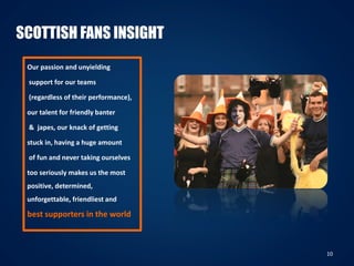 10
SCOTTISH FANS INSIGHT
Our passion and unyielding
support for our teams
(regardless of their performance),
our talent for friendly banter
& japes, our knack of getting
stuck in, having a huge amount
of fun and never taking ourselves
too seriously makes us the most
positive, determined,
unforgettable, friendliest and
best supporters in the world
 
