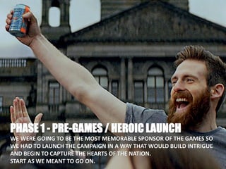 PHASE 1 - PRE-GAMES / HEROIC LAUNCH
WE WERE GOING TO BE THE MOST MEMORABLE SPONSOR OF THE GAMES SO
WE HAD TO LAUNCH THE CAMPAIGN IN A WAY THAT WOULD BUILD INTRIGUE
AND BEGIN TO CAPTURE THE HEARTS OF THE NATION.
START AS WE MEANT TO GO ON.
 
