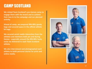 14
CAMP SCOTLAND
We visited Team Scotland’s pre-Games camp to
engage them with the brand and to achieve
their buy-in to the campaign and our planned
activity.
Ahead of camp, we prepared IRN-BRU goody
bags and secured space in the official athlete
kit bags.
We secured social media interaction from the
athletes and mentions both pre and during
Games - especially around the IRN-BRU lucky
socks we delivered to each Team Scotland
athlete.
We also interviewed and photographed each
athlete to build personal stories for print and
online media.
 