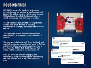ROUSING PRIDE
IRN-BRU is known for its clever and quirky
advertising and we wanted to pay homage and
launch the ad in a fun way . We created themed
USB sticks and branded shuttlecock tubes in
which the new ad was delivered to media.
The ad was hand delivered to our target media
outlets with team dressed in specially
commissioned ‘numpty’ costumes referenced in
the ad.
The campaign launch dominated the media,
resulting in 31 articles with a reach of over 2.5
million.
We also worked closely with Team Scotland and
carefully organised a coordinated piece of Twitter
activity. 15 of our top athletes each tweeted a
line from the IRN IN OUR BLOOD poem that
made up the narrative to the television ad.
Fans got involved, proudly engaging and
retweeting, using #borntosupport, and marking
the start of what was to be a very special 11
days…
15
 