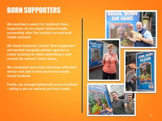 17
BORN SUPPORTERS
We launched a search for Scotland’s Born
Supporters via an unpaid national media
partnership with The Scottish Sun and local
media outreach.
We found Scotland’s 10 best ‘Born Supporters’
and worked alongside partner agencies to
create localised six sheet advertising in and
around the winners’ home towns.
We conducted case study interviews with each
winner and sold in features to local media
across Scotland.
Finally, we managed photocalls across Scotland
- selling in pics to national and local media.
 