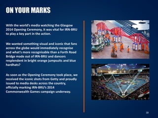 ON YOUR MARKS
With the world’s media watching the Glasgow
2014 Opening Ceremony, it was vital for IRN-BRU
to play a key part in the action.
We wanted something visual and iconic that fans
across the globe would immediately recognise
and what’s more recognisable than a Forth Road
Bridge made out of IRN-BRU and dancers
resplendent in bright orange jumpsuits and blue
hardhats?
As soon as the Opening Ceremony took place, we
received the iconic shots from Getty and proudly
issued to media desks across the country,
officially marking IRN-BRU’s 2014
Commonwealth Games campaign underway.
18
 