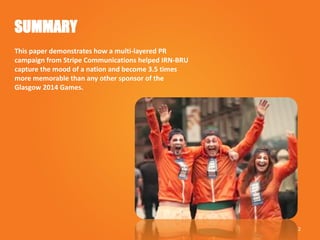 SUMMARY
This paper demonstrates how a multi-layered PR
campaign from Stripe Communications helped IRN-BRU
capture the mood of a nation and become 3.5 times
more memorable than any other sponsor of the
Glasgow 2014 Games.
2
 