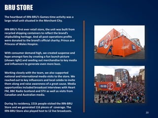 BRU STORE
The heartbeat of IRN-BRU’s Games-time activity was a
large retail unit situated in the Merchant City.
IRN-BRU’s first ever retail store, the unit was built from
recycled shipping containers to reflect the brand’s
shipbuilding heritage. And all post-operations profits
were donated to the brand’s official charity; Prince and
Princess of Wales Hospice.
With consumer demand high, we created suspense and
hype amongst fans by creating a fun launch picture
(shown right) and seeding out merchandise to key media
and influencers to generate even more buzz.
Working closely with the team, we also supported
national and international media visits to the store. We
reached out to key influencers and local celebs to invite
them along and raise awareness of a great cause. Media
opportunities included broadcast interviews with Heart
FM, BBC Radio Scotland and STV as well as visits from
Canadian and Australian media.
During its residency, 151k people visited the IRN-BRU
Store and we generated 116 pieces of coverage. The
IRN-BRU Store also played host to 12 live broadcasts.
20
 