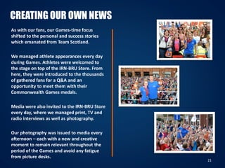 21
CREATING OUR OWN NEWS
As with our fans, our Games-time focus
shifted to the personal and success stories
which emanated from Team Scotland.
We managed athlete appearances every day
during Games. Athletes were welcomed to
the stage on top of the IRN-BRU Store. From
here, they were introduced to the thousands
of gathered fans for a Q&A and an
opportunity to meet them with their
Commonwealth Games medals.
Media were also invited to the IRN-BRU Store
every day, where we managed print, TV and
radio interviews as well as photography.
Our photography was issued to media every
afternoon – each with a new and creative
moment to remain relevant throughout the
period of the Games and avoid any fatigue
from picture desks.
 