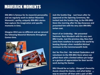 22
MAVERICK MOMENTS
IRN-BRU is famous for its maverick personality
and we regularly work to deliver Maverick
Moments’; quirky, uniquely IRN-BRU stories
that capture the imagination and specific
moments in time.
Glasgow 2014 was no different and we secured
the following Maverick Moments throughout
Games-time.
Jock the Scottie Dog - Just hours after he
appeared at the Opening Ceremony, We
invited Jock the Scottie Dog, to the IRN-BRU
Store the morning after his big showcase and
presented him with his very own IRN-BRU
tartan coat.
Heart of an Underdog - We presented
Swimmer Ross Murdoch with his very own
BRU trunks. Just the previous day, Ross had
come from nowhere to surprise the world by
beating Olympic silver medallist Michael
Jamieson to the Commonwealth Gold.
Get Yer Pins Oot - We invited Clydesiders and
volunteers to the IRN-BRU Store where we
gifted them with a limited edition pin badge
as a gesture of appreciation for their terrific
work during the Games
BRU Should be so Lucky - Glasgow’s favourite
Aussie closed the Games, and what better
way to send her off than with a pair of IRN-
 