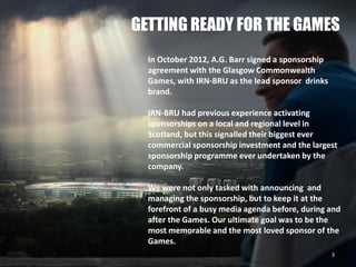 GETTING READY FOR THE GAMES
In October 2012, A.G. Barr signed a sponsorship
agreement with the Glasgow Commonwealth
Games, with IRN-BRU as the lead sponsor drinks
brand.
IRN-BRU had previous experience activating
sponsorships on a local and regional level in
Scotland, but this signalled their biggest ever
commercial sponsorship investment and the largest
sponsorship programme ever undertaken by the
company.
We were not only tasked with announcing and
managing the sponsorship, but to keep it at the
forefront of a busy media agenda before, during and
after the Games. Our ultimate goal was to be the
most memorable and the most loved sponsor of the
Games.
3
 