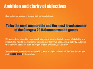 Ambition and clarity of objectives
Our objective was very simple but very ambitious:
To be the most memorable and the most loved sponsor
of the Glasgow 2014 Commonwealth games
We were determined to punch well above our weight both in terms of visibility and
impact. We had to work smartly to make our Tier Two sponsorship activity outshine
the Tier One sponsors such as Virgin Media, Emirates, SSE and BP.
To do this we needed a strategy which went straight to heart of the Scottish people
and roused pride in the nation.
5
 
