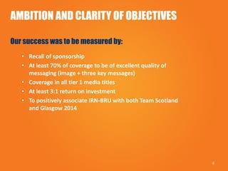 AMBITION AND CLARITY OF OBJECTIVES
Our success was to be measured by:
• Recall of sponsorship
• At least 70% of coverage to be of excellent quality of
messaging (image + three key messages)
• Coverage in all tier 1 media titles
• At least 3:1 return on investment
• To positively associate IRN-BRU with both Team Scotland
and Glasgow 2014
6
 