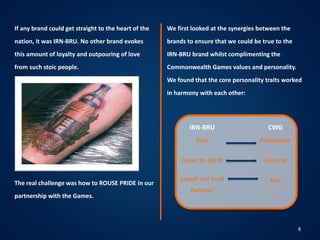 8
If any brand could get straight to the heart of the
nation, it was IRN-BRU. No other brand evokes
this amount of loyalty and outpouring of love
from such stoic people.
The real challenge was how to ROUSE PRIDE in our
partnership with the Games.
We first looked at the synergies between the
brands to ensure that we could be true to the
IRN-BRU brand whilst complimenting the
Commonwealth Games values and personality.
We found that the core personality traits worked
in harmony with each other:
IRN-BRU
Bold
Down to Earth
Laugh out loud
humour
CWG
Passionate
Genuine
Fun
 