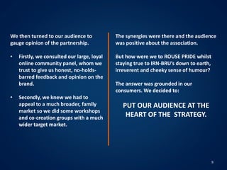 9
We then turned to our audience to
gauge opinion of the partnership.
• Firstly, we consulted our large, loyal
online community panel, whom we
trust to give us honest, no-holds-
barred feedback and opinion on the
brand.
• Secondly, we knew we had to
appeal to a much broader, family
market so we did some workshops
and co-creation groups with a much
wider target market.
The synergies were there and the audience
was positive about the association.
But how were we to ROUSE PRIDE whilst
staying true to IRN-BRU’s down to earth,
irreverent and cheeky sense of humour?
The answer was grounded in our
consumers. We decided to:
PUT OUR AUDIENCE AT THE
HEART OF THE STRATEGY.
 