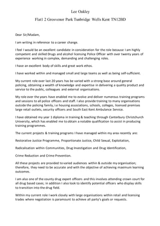 Lee Oakley
Flat1 2 Grosvenor Park Tunbridge Wells Kent TN12BD
Dear Sir/Madam,
I am writing in reference to a career change.
I feel I would be an excellent candidate in consideration for the role because I am highly
competent and skilled Drugs and alcohol licensing Police Officer with over twenty years of
experience working in complex, demanding and challenging roles.
I have an excellent body of skills and great work ethos.
I have worked within and managed small and large teams as well as being self-sufficient.
My current role over last 20 years has be varied with a strong base around general
policing, obtaining a wealth of knowledge and expertise in delivering a quality product and
service to the public, colleagues and external organisations.
My role over the years have enabled me to evolve and deliver numerous training programs
and sessions to all police officers and staff. I also provide training to many organisations
outside the policing family, i.e housing associations, schools, colleges, licensed premises
large retail outlets, security officers and South East Kent Ambulance Service.
I have obtained my year 1 diploma in training & teaching through Canterbury Christchurch
University, which has enabled me to obtain a notable qualification to assist in producing
training programmes.
The current projects & training programs I have managed within my area recently are:
Restorative Justice Programme, Proportionate Justice, Child Sexual, Exploitation,
Radicalisation within Communities, Drug Investigation and Drug Identification,
Crime Reduction and Crime Prevention.
All these projects are provided to varied audiences within & outside my organisation;
therefore, they need to be accurate and with the objective of achieving maximum learning
outcomes.
I am also one of the county drug expert officers and this involves attending crown court for
all drug based cases; in addition I also look to identify potential officers who display skills
to transition into the drug field.
Within my current role I work closely with large organisations within retail and licensing
trades where negotiation is paramount to achieve all partys goals or requests.
 