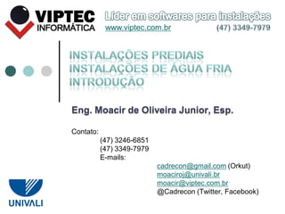 Eng. Moacir de Oliveira Junior, Esp.
Contato:
(47) 3246-6851
(47) 3349-7979
E-mails:
cadrecon@gmail.com (Orkut)
moaciroj@univali.br
moacir@viptec.com.br
@Cadrecon (Twitter, Facebook)
www.viptec.com.br
 