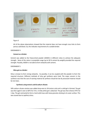 10
se
Figure 3
All of the above observations showed that the material does not have enough cross links to form
porous solid block. So, this indicates requirement of a suitable binder.
EXPERIMENT 4
Cement as a binder:
Cement was added to the freeze-dried powder (AlOOH) in different ratios to achieve the adequate
strength. None of the ratios in acceptable range (up to 50 % cement by weight) provided the required
strength. Possibly, AlOOH is not able to form networks with cement.
EXPERIMENT 5
Silica gel as a binder:
Silica is known to form strong networks. So possibly, it can be coupled with the powder to form the
required structure. Different methods of silica gel synthesis were tried. The major concern in the
synthesis was that the cost of starting material & synthesis should be low & processed material should
be non-toxic.
Synthesis using tartaric acid & sodium silicate:
50% sodium silicate solution was added drop-wise to 1N tartaric acid until a solid gel is formed. The gel
was then aged in oven at 60o
C for 3 hrs. A milky white gel is obtained. The gel was then dried at 70o
C for
1 day. The gel contracted to form a hard solid mass with loose granules sticking to its outer surface. This
was caused due to capillary stress.
 