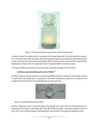11
Figure 4: silica gel synthesized using sodium silicate & tartaric acid.
In order to reduce the capillary stress, the polarity of the liquid dispersed in the solid should be reduced.
This can be done by solvent exchange. The solvent (presently water) was replaced by washing & soaking
the gel in ethanol, then by chloroform & finally by DCM. The gel was then air dried at 40o
C to get dried &
highly porous aerogel. Still, the aerogel didn’t have enough strength to serve the purpose.
*Silica gels of different pH were also synthesized by varying the strength of the acid taken.
Synthesis using tetramethoxyortho silane (TMOS) [1]
Another method of aerogel synthesis was tried using TMOS & NH4OH in methanol. This method resulted
in much denser & stronger gel as compared to the earlier method but could not be converted into
aerogel as the solvent could not be exchanged due to lower pore size.
Figure 5: silica gel produced using TMOS
Another method was tried in which the freeze dried powder was mixed with the starting materials for
preparation of silica gel in ratios 90%, 80%, 70%, 60% & 50% by weight. The gel was allowed to form &
age. Hot air oven drying & drying at reduced pressure were tried but none gave the adequate results.
 