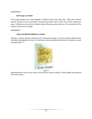 12
EXPERIMENT 6
CaO & sugar as a binder:
CaO & sugar powder were mixed together in different ratios (10%, 20%, 30%... 90%) with minimum
quantity of water to form a thick paste. The paste was dried in oven at 50o
C. Some of the samples (1:1
sugar : CaO) became rock-solid on complete drying. They were water stable too. The only demerit of this
material is that its pH is too high.
EXPERIMENT 7
Chitosan & Montmorillonite as a binder:
Chitosan, a cationic polymer combined by β-1-4 glucosidic linkage, is the main product obtained from
the alkaline deacetylation of chitin. It is the major structural polysaccharide found in crustaceans, insects
and lower plants. [2]
Figure 7
Montmorillonite is clay. Various ratios of the two were tried for stability. A little stability was observed
but not too strong.
 