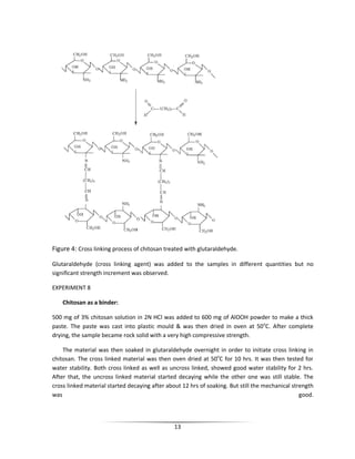 13
Figure 4: Cross linking process of chitosan treated with glutaraldehyde.
Glutaraldehyde (cross linking agent) was added to the samples in different quantities but no
significant strength increment was observed.
EXPERIMENT 8
Chitosan as a binder:
500 mg of 3% chitosan solution in 2N HCl was added to 600 mg of AlOOH powder to make a thick
paste. The paste was cast into plastic mould & was then dried in oven at 50o
C. After complete
drying, the sample became rock solid with a very high compressive strength.
The material was then soaked in glutaraldehyde overnight in order to initiate cross linking in
chitosan. The cross linked material was then oven dried at 50o
C for 10 hrs. It was then tested for
water stability. Both cross linked as well as uncross linked, showed good water stability for 2 hrs.
After that, the uncross linked material started decaying while the other one was still stable. The
cross linked material started decaying after about 12 hrs of soaking. But still the mechanical strength
was good.
 