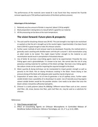 15
The performances of the materials were tested & it was found that they retained the Fluoride
removal capacity up to 75% (without optimization of the block synthesis process).
Advantages of the technique:
1. Relatively very less amount of binder is required. (about 2.5% by weight)
2. Block preparation is being done at a low pH which is good for our material.
3. All the processing can be done at the room temperature.
The vision forward: Future plans & prospects:
1. The acid used for dissolving chitosan was 2N HCl. This acid strength is too high to be neutralized
or washed so that the pH is brought up to the neutral region. Experimentally it has been found
that 0.15N HCl is good enough to make 3% chitosan solution.
2. Further easier methods of acid removal need to be developed. Presently, the method which is
generally used is washing with distilled water until the pH is around 7. Acid neutralization using
an alkali needs to be tested. This might impart further strength to the material as acid
neutralization would result in precipitation of dissolved chitosan.
3. Use of better & non-toxic cross-linking agents need to be experimented. Presently the cross
linking agent used is glutaraldehyde. It is known to be toxic. We cannot take the risk of using
poisonous starting materials for synthesis of the block cartridge. Non-toxic cross linking agents
like sodium citrate can be used for imparting the required strength to the block.
4. Water quantity & drying technique can be manipulated to impart greater strength as well as
porosity to the block. Hot air drying introduces cracking in the block. Freeze drying or low
pressure drying of the block with adequate water quantity may be of great use.
5. Evaporation of water takes a lot of time & generates a lot of capillary stress. Further water
soluble binders have a possibility of re-dissolving in to water. Use of naturally occurring organic
solvent soluble binders would be the possible solution. Care needs to be taken that once the
block is dried, it should be sufficiently hydrophilic.
6. Chitosan is a costly polymer (about Rs.1000/kg). Different natural fibers such as hair, coconut
shell fiber, silk, straw, banana tree fiber, palm leaf fiber etc. may be used as a substitute for
chitosan.
References:
1. http://www.aerogel.org/
2. Effect of Crosslinking Agents on Chitosan Microspheres in Controlled Release of
Diclofenac Sodium Polímeros: Ciência e Tecnologia, vol. 15, n° 1, p. 6-12, 2005.
 