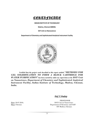 3
CERTIFICATE
INDIAN INSTITUTE OF TECHNOLOGY
Madras, Chennai-600036.
DST-Unit on Nanoscience
Department of Chemistry and Sophisticated Analytical Instrument Facility
Certified that the project work described in this report entitled “METHODS FOR
GEL SOLIDIFICATION TO FORM A BLOCK CARTRIDGE FOR
WATER PURIFICATION” has been carried by under my supervision at the DST-Unit
on Nanoscience, Department of Chemistry and Sophisticated Analytical
Instrument Facility, Indian Institute of Technology, Madras, Chennai,
India.
Prof. T. Pradeep
PROFESSOR
Date: 20-07-2010, DST-Unit on Nanoscience
Place: Chennai. Department of Chemistry and SAIF
IIT-Madras, Chennai.
 
