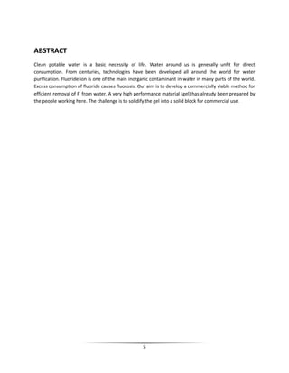 5
ABSTRACT
Clean potable water is a basic necessity of life. Water around us is generally unfit for direct
consumption. From centuries, technologies have been developed all around the world for water
purification. Fluoride ion is one of the main inorganic contaminant in water in many parts of the world.
Excess consumption of fluoride causes fluorosis. Our aim is to develop a commercially viable method for
efficient removal of F-
from water. A very high performance material (gel) has already been prepared by
the people working here. The challenge is to solidify the gel into a solid block for commercial use.
 