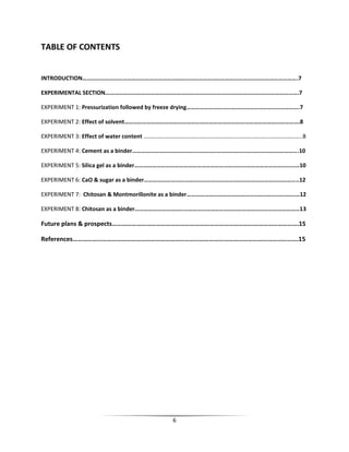 6
TABLE OF CONTENTS
INTRODUCTION……………………………………………………………………………………………………………………………….7
EXPERIMENTAL SECTION………………………………………………………………………………………………………………….7
EXPERIMENT 1: Pressurization followed by freeze drying………………………………………………………………….7
EXPERIMENT 2: Effect of solvent……………………………………………………………………………………………………….8
EXPERIMENT 3: Effect of water content ………………………………………………………………………………………………..8
EXPERIMENT 4: Cement as a binder………………………………………………………………………………………………….10
EXPERIMENT 5: Silica gel as a binder…………………………………………………………………………………………………10
EXPERIMENT 6: CaO & sugar as a binder…………………………………………………………………………………………..12
EXPERIMENT 7: Chitosan & Montmorillonite as a binder……………………………………………………………….…12
EXPERIMENT 8: Chitosan as a binder…………………………………………………………………………………………………13
Future plans & prospects…………………………………………………………………………………………………….15
References………………………………………………………………………………………………………………………….15
 