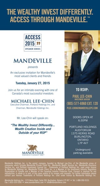 DOORS OPEN AT
6:30PM
PORTLAND HOLDINGS
AUDITORIUM
1375 KERNS ROAD
BURLINGTON,
ONTARIO
L7P 4V7
Underground
parking available
MANDEVILLE
presents
An exclusive invitation for Mandeville’s
most valued clients and friends
Tuesday, January 27, 2015
Join us for an intimate evening with one of
Canada’s most successful investors
MICHAEL LEE-CHIN
Executive Chairman, Portland Holdings Inc. and
Chairman, Mandeville Holdings Inc.
Mr. Lee-Chin will speak on:
“The Wealthy Invest Differently...
Wealth Creation Inside and
Outside of your RSP”
THEWEALTHYINVESTDIFFERENTLY.
ACCESSTHROUGHMANDEVILLE.™
2015
TO RSVP:
PAUL LEE-CHIN
INVESTMENT ADVISOR
(905) 577-6960 EXT. 120
PLEE-CHIN@MANDEVILLEPC.COM
Mandeville Holdings Inc. is the parent company, founded by Michael Lee-Chin, of the Mandeville group of
companies which includes Mandeville Private Client Inc., Mandeville Wealth Services Inc., Mandeville Insurance
Services Inc. and Portland Investment Counsel Inc. Trademarks of Portland Holdings Inc. used under license
by Mandeville Holdings Inc. Mandeville Private Client Inc. is a Member of the Investment Industry Regulatory
Organization of Canada and a Member of the Canadian Investor Protection Fund. Consent is required for any
reproduction, in whole or in part, of this piece and/or of its images and concepts. For further information please
contact your Advisor. Trademarks of Portland Holdings Inc. used under license by Mandeville Holdings Inc.
Mandeville Holdings Inc., 1375 Kerns Road, Suite 200, Burlington, Ontario L7P 4V7 • Tel: 1-888-990-9155
Fax: 1-855-559-5506 • www.mandevilleinc.com • info@mandevilleinc.com
 