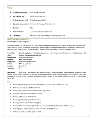 SKILLS
• Test Automation Tools : QTP, Telerik Test Studio
• Bug Tracking Tool :Gemini ,Mantis and JIRA
• Test management Tool :Testia Tarantula and JIRA
• Operating Systems Used : Windows XP, Windows 7, Windows 8.1
• Database : SQL
• Domain Worked : E-Commerce, Desktop Application
• Office Tools : Microsoft word, Microsoft Excel, Microsoft power point.
PROFESSIONAL EXPERIENCE
IntuVision Labs Pvt. Ltd Bangalore
IntuVision Labs Pvt. Ltd. is an initiative by a group of passionate people with significant domain experience in the Healthcare
sector. They are striving to serve the community by developing world class Healthcare products. Their goal is to ensure eye-
care wellness of the community through a network of partners, ophthalmologists, hospitals, clinics and NGOs.
Project Title : Intusoft Application. (A cloud based application with the Integration of the Hardware Product-Intucam-45)
Client : Product of IntuVision Labs Pvt Ltd.
Organization : IntuVision Labs Pvt Ltd.
Duration : May 2016- Till Date
Designation : Software Testing Engineer
Domain : Medical Appliances.
Location : Bangalore.
Team Size : 6
Description : IntuCam is a Non-mydriatic and MydriaticFundus Camera. Implement the Software for Storing the Patient
Details, Fundus Images generated by the IntuCam-45 Fundus Camera, generating consultation and annotation reports and
Mapping of the reports with IntuCloud telemedicine facility. Storage of the details and Patient records in the Database
Specifically.
Role:
• Generating of the Requirement Traceability Matrix as per the inputs from Business Team.
• Reviewing and Analyzing the Requirements.
• Deriving High level Test Scenarios based on the requirement.
• Generation of the Use case and BRS Document.
• Deriving and Executing the Test Cases.
• Requesting and validating Test Environment.
• Reporting Defects in the Defect tracking Tool.
• Developed the Test Script using the Coded UI Automation tool by the Record and Playback feature.
• Fostering a close relationship between Developer and the Test Engineer.
• Technology Used : C# 4.0, Visual Studio 2010.
2
 