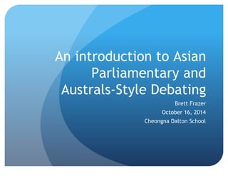 An introduction to Asian
Parliamentary and
Australs-Style Debating
Brett Frazer
October 16, 2014
Cheongna Dalton School
 
