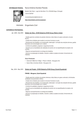 Nuno Peixoto Página 1 / 3
INFORMAÇÃO PESSOAL Nuno António Arantes Peixoto
Merelim São Pedro, Lugar de São Brás nº10, 4700-862 Braga (Portugal)
+351917387697
nunoarantespeixoto@hotmail.com
https://www.linkedin.com/in/nunopeixoto1
EXPERIÊNCIA PROFISSIONAL
PROFISSÃO Engenheiro Civil
Jan. 2016 – Out. 2016 Diretor de Obra - DVM Global by DVM Group (Reino Unido)
- Gestão geral dos contratos de paredes interiores e tetos falsos em gesso cartonado e de piso
técnico.
- Criação das condições para receber os recursos humanos no país,
- Planeamento dos trabalhos, de coordenação, elaboração / conceção das soluções técnicas, gestão
financeira e de comunicação com o cliente.
- Controlo de qualidade, progresso e segurança da obra;
- Garantir que as empreitadas são realizadas de acordo com as especificações do projeto e de
contrato;
- Rigoroso acompanhamento na entrega dos trabalhos;
- Domínio na preparação do trabalho, incluindo: análise e projetos de estudo, fornecimento de
materiais.
Obras Realizadas:
▪ Greenwich Millennium Village – Phase 2 (Cliente – Bouygues UK)
▪ Queen Mary University (Cliente – Bouygues UK)
Dez. 2014 – Dez. 2015 Diretor de Projeto - DVM Global by DVM Group (Guiné Equatorial)
ITNHGE – Mongomo, Guiné Equatorial
- Gestão geral dos contratos de paredes interiores e tetos falsos em gesso cartonado, de fachadas
ventiladas e de pavimentos vinílicos.
- Criação das condições para receber os recursos humanos no país,
- Planeamento dos trabalhos, de coordenação, elaboração / conceção das soluções técnicas, gestão
financeira e de comunicação com o cliente.
- Controlo de qualidade, progresso e segurança da obra;
- Garantir que as empreitadas são realizadas de acordo com as especificações do projeto e de
contrato;
- Rigoroso acompanhamento na entrega dos trabalhos;
- Domínio na preparação do trabalho, incluindo: análise e projetos de estudo, fornecimento de
materiais.
 