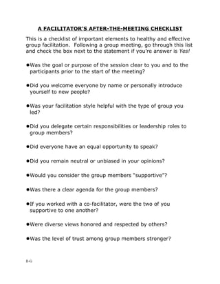 A FACILITATOR’S AFTER-THE-MEETING CHECKLIST

This is a checklist of important elements to healthy and effective
group facilitation. Following a group meeting, go through this list
and check the box next to the statement if you’re answer is Yes!

●Was the goal or purpose of the session clear to you and to the
  participants prior to the start of the meeting?

●Did you welcome everyone by name or personally introduce
  yourself to new people?

●Was your facilitation style helpful with the type of group you
  led?

●Did you delegate certain responsibilities or leadership roles to
  group members?

●Did everyone have an equal opportunity to speak?

●Did you remain neutral or unbiased in your opinions?

●Would you consider the group members “supportive”?

●Was there a clear agenda for the group members?

●If you worked with a co-facilitator, were the two of you
  supportive to one another?

●Were diverse views honored and respected by others?

●Was the level of trust among group members stronger?


II-G
 