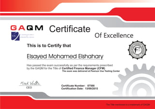 This is to Certify that
Certificate
Certificate Number: 87566
Certification Date: 13/09/2015CEO
Of Excellence
Has passed the exam successfully as per the requirements prescribed
by the GAQM for the Title of Certified Finance Manager (CFM)
The exam was delivered at Pearson Vue Testing Center
The Title mentioned is a trademark of GAQM
Elsayed Mohamed Elshahary
 