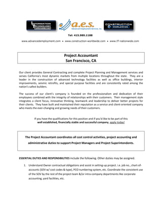 Tel: 415.989.1188
www.advancedemployment.com • www.construction-worldwide.com • www.IT-nationwide.com
Project Accountant
San Francisco, CA
Our client provides General Contracting and complete Project Planning and Management services and
serves California's most dynamic markets from multiple locations throughout the state. They are a
leader in the construction of advanced technology facilities as well as office buildings, interior
improvements, seismic retrofits, and special purpose facilities and are consistently rated among the
nation’s safest builders.
The success of our client’s company is founded on the professionalism and dedication of their
employees combined with the integrity of relationships with their customers. Their management style
integrates a client focus, innovative thinking, teamwork and leadership to deliver better projects for
their clients. They have built and maintained their reputation as a service and client-oriented company
who meets the ever-changing and growing needs of their customers.
If you have the qualifications for this position and if you’d like to be part of this
well established, financially stable and successful company, apply today!
The Project Accountant coordinates all cost control activities, project accounting and
administrative duties to support Project Managers and Project Superintendents.
ESSENTIAL DUTIES AND RESPONSIBILITIES include the following. Other duties may be assigned.
1. Understand Owner contractual obligations and assist in setting-up project. i.e. job no., chart-of-
accounts (SOV w/ cost codes & type), PCO numbering system, etc. Coordinate the consistent use
of the SOV by the rest of the project team &/or intra-company departments like corporate
accounting, yard facilities, etc.
 