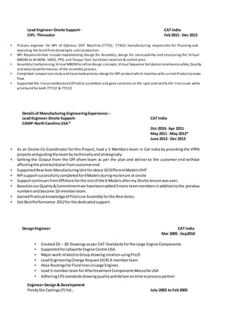 Lead Engineer-Onsite Support- CAT India
CIPL- Thiruvalur Feb2015 -Dec 2015
 Process engineer for NPI of Optimus OHT Machine (777E2, 773E2) manufacturing responsible for Planning and
executing the build fromdrawingto until production.
 NPI Responsibilities include implementing Design for Assembly, design for serviceability and structuring the Virtual-
MBOM to M-BOM, SWES, PFD, and Torque Tool, build tool selection & control plan.
 Assembly linebalancing,Virtual MBOMto refine design concepts,Virtual Sequence Validation to enhancesafety,Quality
and velocity performances of the assembly process.
 Completed comparison study and havemadeprocess design for NPI productwhich matches with currentProductprocess
flow.
 Supported the lineassembly build (Pilot) to assembler and gave solutions on the spot and rectify the lineissues while
pilotbuild for both 777 E2 & 773 E2
Detailsof Manufacturing EngineeringExperience: -
Lead Engineer-Onsite Support- CAT India
CAMP-NorthCarolina USA*
Oct-2010- Apr 2011
May 2011 -May 2012*
June 2012- Dec 2013
 As an Onsite Co-Coordinator for this Project, lead a 5 Members team in Cat-India by providing the VPPA
projectsandguidingthe teamby technicallyandstrategically.
 Getting the Output from the Off-shore team as per the plan and deliver to the customer end without
affectingthe pilotbuildplanfromcustomerend.
 SupportedRearAxle ManufacturingUnitforabout10 DifferentModelsOHT
 NPIsupportsuccessfullycompletedfor4Modelsduringmytenure at onsite
 SupportcontinuesfromOffshore forthe restof the 6 Modelsaftermy Onsite tenure wasover.
 BasedonourQuality&Commitmentwe havebeenadded5more teammembersinadditiontothe previous
numbersandbecome 10-memberteam.
 GainedPractical knowledgeof PilotLine Assemblyforthe RearAxles.
 Got BestPerformance-2012for the dedicatedsupport.
DesignEngineer CAT India
Mar 2005 -Sep2010
 Created2D – 3D Drawingsasper CAT-Standardsforthe Large Engine Components
 SupportedforLafayette Engine Centre USA.
 Major work relatedtoGroupdrawing creationusingPro/E
 Lead EngineeringChange Request(ECR) 4-memberteam
 Hose RoutingsforFluidlines inLarge Engines
 Lead 3-memberteamforAftertreatmentComponentsMossville USA
 AdheringCPSstandardsdrawingqualityanddeliverontime toprocesspartner
Engineer-Design& Development
PondyDie Castings(P) ltd., July-2003 to Feb2005
 