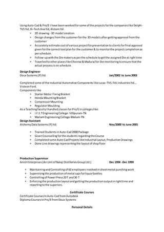 UsingAuto-Cad& Pro/E I have beenworkedforsome of the projectsforthe companieslike Delphi-
TVS ltd,Hi-TechArai ltd, Alstomltd.
 2D drawing- 3D model creation
 Designchangesfromthe customerforthe 3D modelsaftergettingapproval fromthe
customer
 Accuratelyestimate costof variousprojectforpresentationtoclientsforfinal approval
givenforthe correct tool planfor the customer& to monitorthe projectcompletionas
perschedule.
 Follow-upwiththe Die makersasperthe schedule togetthe assignedDie at righttime
 Travelledtootherplaceslike Chennai &Madurai for Die monitoringtoensure thatthe
actual processison schedule.
DesignEngineer
Doux Systems(P) ltd. Jan/2002 to June 2003
Completedsome of the Industrial Automotive ComponentslikeLucas-TVS,FALindustriesltd..,
Visteon Ford.
Componentslike
 StarterMotor FixingBracket
 Honda MountingBracket
 CompressorMounting
 RegulatorMoulding
As a TeachingfacultyIhandledclassesforPro/Eincollegeslike:
 I.F.E.TEngineeringCollege- Villipuram-TN
 MailamEngineeringCollege-Mailam-TN
DesignAssistant
AlchemyDataSystems(P) ltd. Nov/2000 to June 2001
 TrainedStudentsinAuto-Cad2000 Package
 GivenCounsellingforthe studentsregardingthe Course
 Completedsome Auto-CadProjectslikeIndustrial Layout,ProductionDrawings
 Done Line drawingsrepresentingthe layoutof shopfloor
Production Supervisor
AnishEnterprises(AnUnitof Balaji DistilleriesGroupLtd.) Dec 1994 -Dec 1999
 MaintainingandControllingof 60 employeesinvolvedinsheetmetal punchingwork
 Supervisingthe production of metal capsforliquorbottles
 Controllingof PowerPress20T and30 T
 Enforcingthe productionlayoutandgettingthe productionoutputinrighttime and
reportingtothe superiors.
Certificate Courses
Certificate CoursesInAuto-CadfromAutodesk
DiplomaCoursesInPro/EfromDoux Systems
Personal Details
 