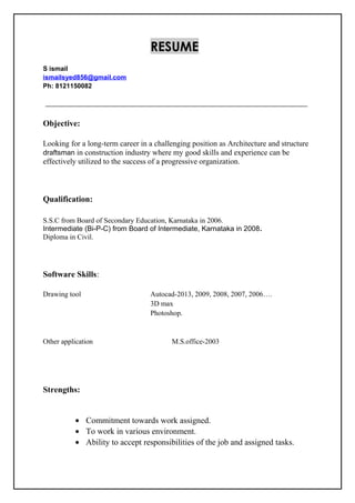 RESUME
S ismail
ismailsyed856@gmail.com
Ph: 8121150082
Objective:
Looking for a long-term career in a challenging position as Architecture and structure
draftsman in construction industry where my good skills and experience can be
effectively utilized to the success of a progressive organization.
Qualification:
S.S.C from Board of Secondary Education, Karnataka in 2006.
Intermediate (Bi-P-C) from Board of Intermediate, Karnataka in 2008.
Diploma in Civil.
Software Skills:
Drawing tool Autocad-2013, 2009, 2008, 2007, 2006….
3D max
Photoshop.
Other application M.S.office-2003
Strengths:
• Commitment towards work assigned.
• To work in various environment.
• Ability to accept responsibilities of the job and assigned tasks.
 