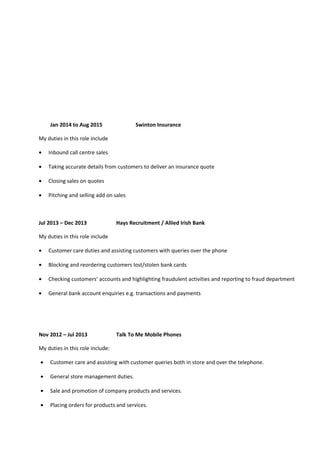 Jan 2014 to Aug 2015 Swinton Insurance
My duties in this role include
• Inbound call centre sales
• Taking accurate details from customers to deliver an insurance quote
• Closing sales on quotes
• Pitching and selling add on sales
Jul 2013 – Dec 2013 Hays Recruitment / Allied Irish Bank
My duties in this role include
• Customer care duties and assisting customers with queries over the phone
• Blocking and reordering customers lost/stolen bank cards
• Checking customers’ accounts and highlighting fraudulent activities and reporting to fraud department
• General bank account enquiries e.g. transactions and payments
Nov 2012 – Jul 2013 Talk To Me Mobile Phones
My duties in this role include:
• Customer care and assisting with customer queries both in store and over the telephone.
• General store management duties.
• Sale and promotion of company products and services.
• Placing orders for products and services.
 