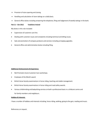 • Provision of store opening and closing.
• Handling and calculation of store takings on a daily basis.
• General office duties including answering the telephone, filing and lodgement of weekly takings in the bank.
Feb 11 – Oct 2012 Vodafone Ireland
My duties in this role included:
• Supervision of customer care line.
• Dealing with customer issues and complaints including technical and billing issues.
• Sale and promotion of company products and services including arranging upgrades.
• General office and administration duties including filing.
Additional Achievements & Experience
• Net Promoters Score Customer Care workshops.
• Employee of the Month award.
• British Horse Society examinations in horse riding, teaching and stable management.
• British Horse Society examinations in horse riding and road safety awards.
• Various childminding and babysitting services on both a professional basis in a childcare centre and
for family members and neighbours.
Hobbies & Interests
I have a number of hobbies and interests including, horse riding, walking, going to the gym, reading and music.
References on request.
 