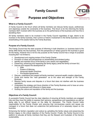 Family Council
Purpose and Objectives
What is a Family Council?:
A Family Council is the forum where all family members can discuss family issues, preferences
and objectives outside the constraints of the business. This forum is for the informing the family
members NOT involved within the business as to the performance of the business and how this is
benefiting them.
All family members need to be involved in the Family Council regardless of age, desire to be
involved in the family business, their current or historic involvement in the family business or their
shareholding of the assets held by the Family Business.
Purpose of a Family Council:
The Family Council has the clear purpose of informing in both directions i.e. business back to the
family AND family into the business, from the perspective of “what’s good for the business is good
for the family. However this is not its only purpose as the Family Council has a range of purposes
including BUT not limited to;
 Development and ongoing review of the Family Charter
 Provision of views and perspectives on shareholding and dividend policy
 Identify and maintain focus of the family’s core values (not negotiables)
 Preserving, enhancing and respecting the family legacy (what the family is known for)
 Discuss and respect the development of
 Wills
 Powers of Attorney
 Advanced Health Directives
 Pre-Nuptial Agreements
 Discuss, understand and respect all family members’ personal wealth creation objectives
 Guide and mentor the “next generation” as to the value and strength of the Family
Business
 Resolve family issues and disputes in a forum that does not interfere with the business
operations
 Understand the strategy and future direction of the Family Business and to have an arms-
length involvement and influence in these areas
 Guiding the culture and reputation of the family and the business
Objectives of a Family Council:
A successful Family Council has the clear objective of ensuring all family members are engaged
fully and they have the ability to express their opinions, perspectives and expectations as well as
being able to put difficult issues on the table for discussion. The Family Council holds
responsibility for the Family Charter and ensuring that non-business events and issues are
managed in a forum that does not undermine the performance of or adversely impact on the
business.
Enhancing the family’s reputation and culture by upholding the family values and preserving the
family’s legacy is the critical objective of the Family Council. Finally, the Family Council is the
platform to educate all family members that they are the Steward and Custodian of the family’s
sustainability.
 
