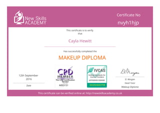  
MAKEUP DIPLOMA
This certificate can be verified online at: http://newskillsacademy.co.uk
Certificate No
nvyh1hjp
This certificate is to verify
that
Cayla Hewitt
Has successfully completed the
12th September
2016
 
Date A003151 DH35H6IO7Y8
D. Morgan
Head Tutor
Makeup Diploma
 