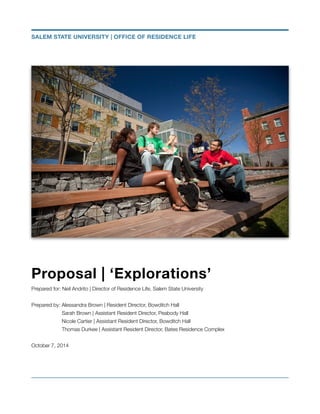 Proposal | ‘Explorations’
Prepared for: Neil Andrito | Director of Residence Life, Salem State University
!
Prepared by: Alessandra Brown | Resident Director, Bowditch Hall
	 Sarah Brown | Assistant Resident Director, Peabody Hall
	 Nicole Cartier | Assistant Resident Director, Bowditch Hall
	 Thomas Durkee | Assistant Resident Director, Bates Residence Complex
!
October 7, 2014
!
SALEM STATE UNIVERSITY | OFFICE OF RESIDENCE LIFE
 
