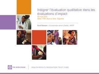 Intégrer l’évaluation qualitative dans les
évaluations d’impact
30 mars 2014
Atelier FBR, Buenos Aires, Argentine
Kent Ranson | Economiste sénior (Santé), HRITF
 