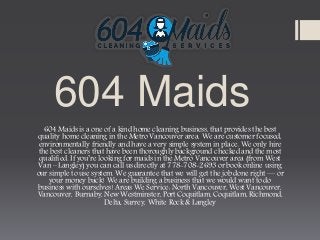 604 Maids
604 Maids is a one of a kind home cleaning business, that provides the best
quality home cleaning in the Metro Vancouver area. We are customer focused,
environmentally friendly and have a very simple system in place. We only hire
the best cleaners that have been thoroughly background checked and the most
qualified. If you’re looking for maids in the Metro Vancouver area (from West
Van – Langley) you can call us directly at 778-708-2693 or book online using
our simple to use system. We guarantee that we will get the job done right — or
your money back! We are building a business that we would want to do
business with ourselves! Areas We Service: North Vancouver, West Vancouver,
Vancouver, Burnaby, New Westminster, Port Coquitlam, Coquitlam, Richmond,
Delta, Surrey, White Rock & Langley
 
